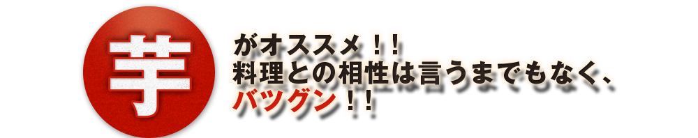 【芋】がオススメ!!料理との相性は言うまでもなく、バツグン!!