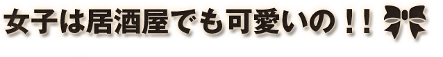 女子は居酒屋でも可愛いの！！